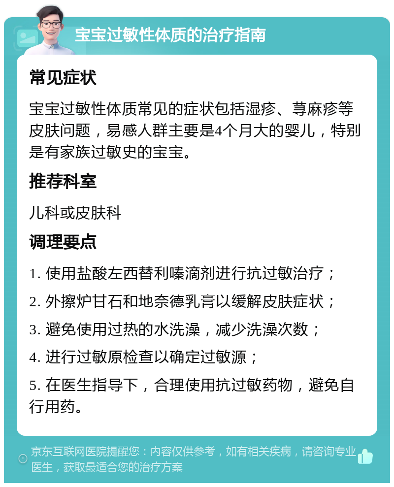 宝宝过敏性体质的治疗指南 常见症状 宝宝过敏性体质常见的症状包括湿疹、荨麻疹等皮肤问题，易感人群主要是4个月大的婴儿，特别是有家族过敏史的宝宝。 推荐科室 儿科或皮肤科 调理要点 1. 使用盐酸左西替利嗪滴剂进行抗过敏治疗； 2. 外擦炉甘石和地奈德乳膏以缓解皮肤症状； 3. 避免使用过热的水洗澡，减少洗澡次数； 4. 进行过敏原检查以确定过敏源； 5. 在医生指导下，合理使用抗过敏药物，避免自行用药。