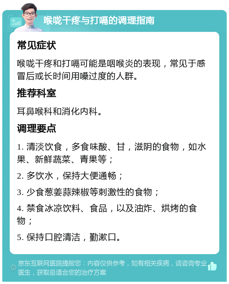 喉咙干疼与打嗝的调理指南 常见症状 喉咙干疼和打嗝可能是咽喉炎的表现，常见于感冒后或长时间用嗓过度的人群。 推荐科室 耳鼻喉科和消化内科。 调理要点 1. 清淡饮食，多食味酸、甘，滋阴的食物，如水果、新鲜蔬菜、青果等； 2. 多饮水，保持大便通畅； 3. 少食葱姜蒜辣椒等刺激性的食物； 4. 禁食冰凉饮料、食品，以及油炸、烘烤的食物； 5. 保持口腔清洁，勤漱口。