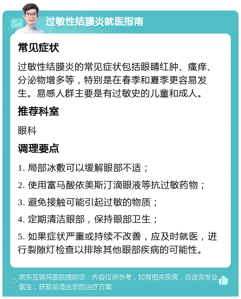 过敏性结膜炎就医指南 常见症状 过敏性结膜炎的常见症状包括眼睛红肿、瘙痒、分泌物增多等，特别是在春季和夏季更容易发生。易感人群主要是有过敏史的儿童和成人。 推荐科室 眼科 调理要点 1. 局部冰敷可以缓解眼部不适； 2. 使用富马酸依美斯汀滴眼液等抗过敏药物； 3. 避免接触可能引起过敏的物质； 4. 定期清洁眼部，保持眼部卫生； 5. 如果症状严重或持续不改善，应及时就医，进行裂隙灯检查以排除其他眼部疾病的可能性。