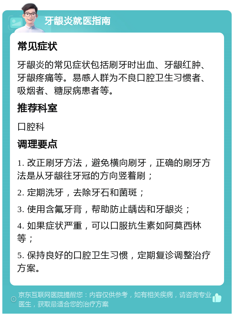 牙龈炎就医指南 常见症状 牙龈炎的常见症状包括刷牙时出血、牙龈红肿、牙龈疼痛等。易感人群为不良口腔卫生习惯者、吸烟者、糖尿病患者等。 推荐科室 口腔科 调理要点 1. 改正刷牙方法，避免横向刷牙，正确的刷牙方法是从牙龈往牙冠的方向竖着刷； 2. 定期洗牙，去除牙石和菌斑； 3. 使用含氟牙膏，帮助防止龋齿和牙龈炎； 4. 如果症状严重，可以口服抗生素如阿莫西林等； 5. 保持良好的口腔卫生习惯，定期复诊调整治疗方案。