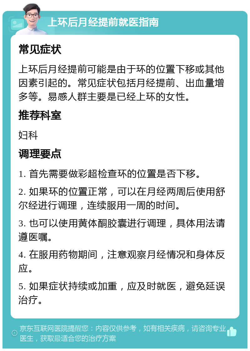 上环后月经提前就医指南 常见症状 上环后月经提前可能是由于环的位置下移或其他因素引起的。常见症状包括月经提前、出血量增多等。易感人群主要是已经上环的女性。 推荐科室 妇科 调理要点 1. 首先需要做彩超检查环的位置是否下移。 2. 如果环的位置正常，可以在月经两周后使用舒尔经进行调理，连续服用一周的时间。 3. 也可以使用黄体酮胶囊进行调理，具体用法请遵医嘱。 4. 在服用药物期间，注意观察月经情况和身体反应。 5. 如果症状持续或加重，应及时就医，避免延误治疗。