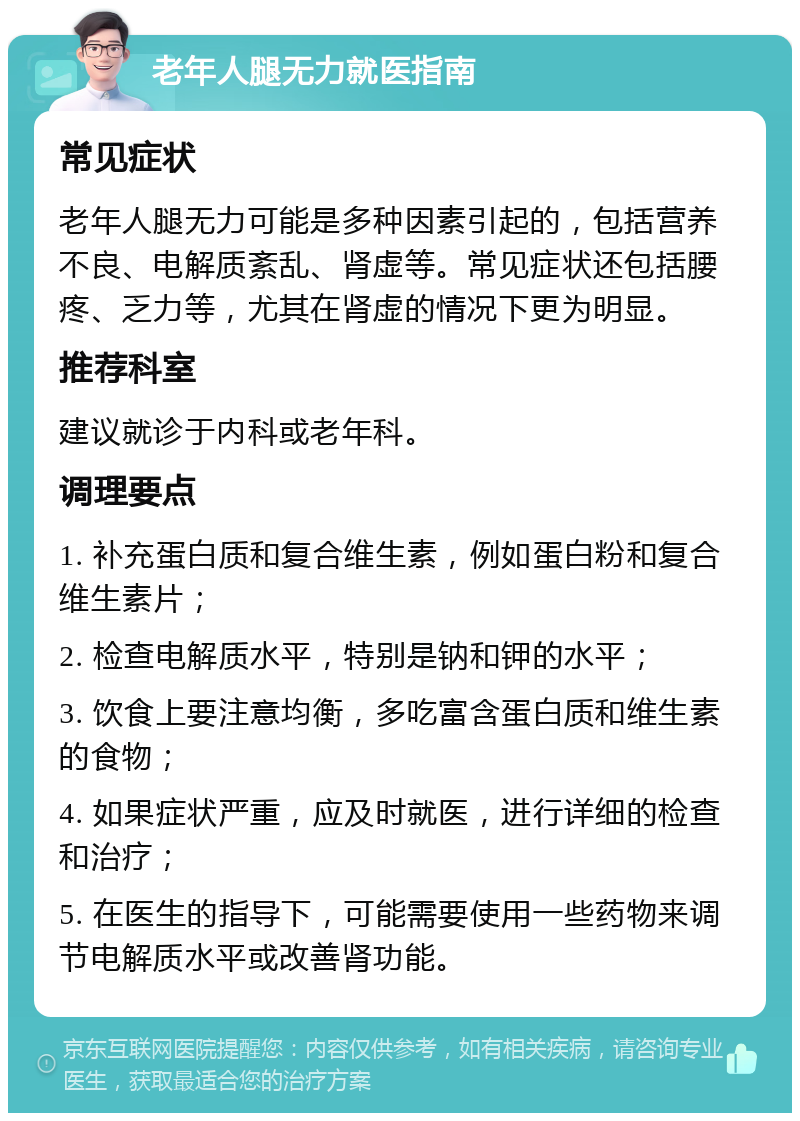 老年人腿无力就医指南 常见症状 老年人腿无力可能是多种因素引起的，包括营养不良、电解质紊乱、肾虚等。常见症状还包括腰疼、乏力等，尤其在肾虚的情况下更为明显。 推荐科室 建议就诊于内科或老年科。 调理要点 1. 补充蛋白质和复合维生素，例如蛋白粉和复合维生素片； 2. 检查电解质水平，特别是钠和钾的水平； 3. 饮食上要注意均衡，多吃富含蛋白质和维生素的食物； 4. 如果症状严重，应及时就医，进行详细的检查和治疗； 5. 在医生的指导下，可能需要使用一些药物来调节电解质水平或改善肾功能。