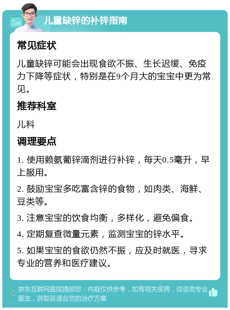 儿童缺锌的补锌指南 常见症状 儿童缺锌可能会出现食欲不振、生长迟缓、免疫力下降等症状，特别是在9个月大的宝宝中更为常见。 推荐科室 儿科 调理要点 1. 使用赖氨葡锌滴剂进行补锌，每天0.5毫升，早上服用。 2. 鼓励宝宝多吃富含锌的食物，如肉类、海鲜、豆类等。 3. 注意宝宝的饮食均衡，多样化，避免偏食。 4. 定期复查微量元素，监测宝宝的锌水平。 5. 如果宝宝的食欲仍然不振，应及时就医，寻求专业的营养和医疗建议。