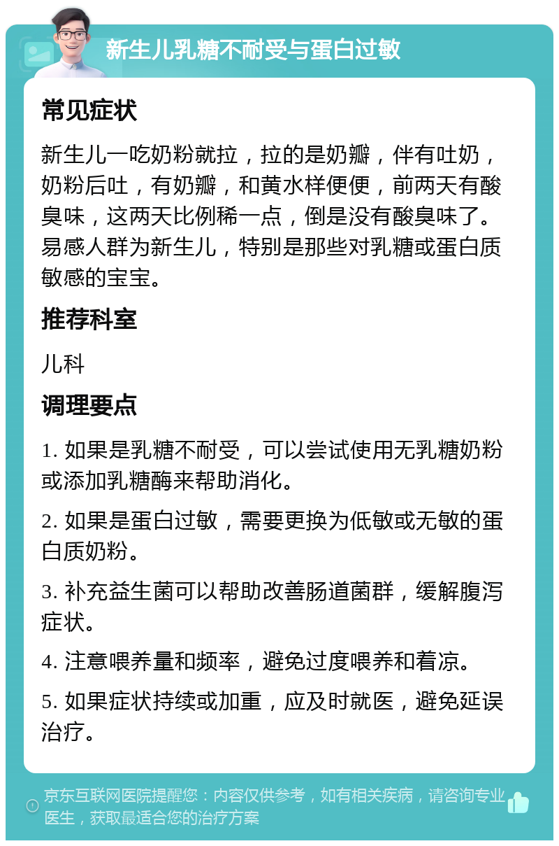 新生儿乳糖不耐受与蛋白过敏 常见症状 新生儿一吃奶粉就拉，拉的是奶瓣，伴有吐奶，奶粉后吐，有奶瓣，和黄水样便便，前两天有酸臭味，这两天比例稀一点，倒是没有酸臭味了。易感人群为新生儿，特别是那些对乳糖或蛋白质敏感的宝宝。 推荐科室 儿科 调理要点 1. 如果是乳糖不耐受，可以尝试使用无乳糖奶粉或添加乳糖酶来帮助消化。 2. 如果是蛋白过敏，需要更换为低敏或无敏的蛋白质奶粉。 3. 补充益生菌可以帮助改善肠道菌群，缓解腹泻症状。 4. 注意喂养量和频率，避免过度喂养和着凉。 5. 如果症状持续或加重，应及时就医，避免延误治疗。