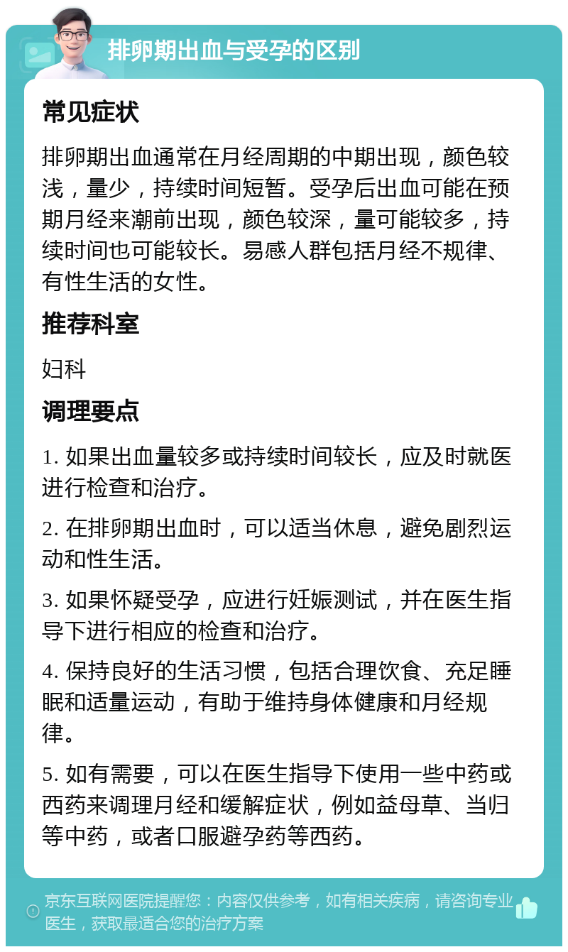 排卵期出血与受孕的区别 常见症状 排卵期出血通常在月经周期的中期出现，颜色较浅，量少，持续时间短暂。受孕后出血可能在预期月经来潮前出现，颜色较深，量可能较多，持续时间也可能较长。易感人群包括月经不规律、有性生活的女性。 推荐科室 妇科 调理要点 1. 如果出血量较多或持续时间较长，应及时就医进行检查和治疗。 2. 在排卵期出血时，可以适当休息，避免剧烈运动和性生活。 3. 如果怀疑受孕，应进行妊娠测试，并在医生指导下进行相应的检查和治疗。 4. 保持良好的生活习惯，包括合理饮食、充足睡眠和适量运动，有助于维持身体健康和月经规律。 5. 如有需要，可以在医生指导下使用一些中药或西药来调理月经和缓解症状，例如益母草、当归等中药，或者口服避孕药等西药。