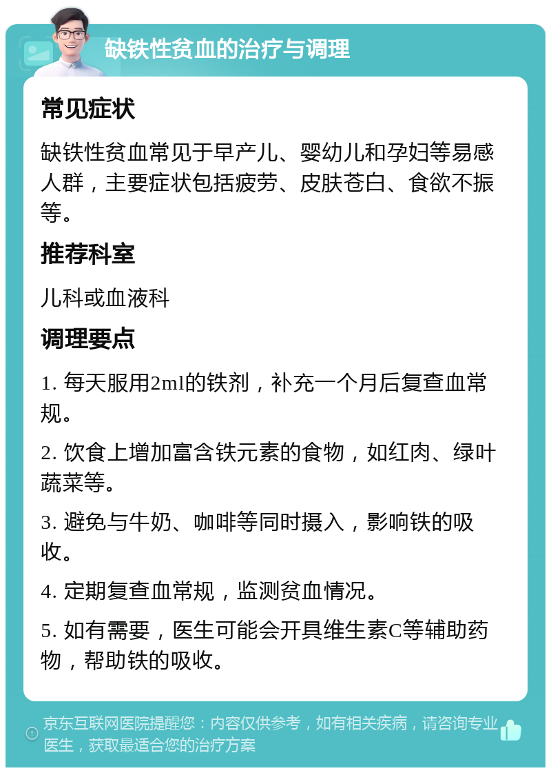 缺铁性贫血的治疗与调理 常见症状 缺铁性贫血常见于早产儿、婴幼儿和孕妇等易感人群，主要症状包括疲劳、皮肤苍白、食欲不振等。 推荐科室 儿科或血液科 调理要点 1. 每天服用2ml的铁剂，补充一个月后复查血常规。 2. 饮食上增加富含铁元素的食物，如红肉、绿叶蔬菜等。 3. 避免与牛奶、咖啡等同时摄入，影响铁的吸收。 4. 定期复查血常规，监测贫血情况。 5. 如有需要，医生可能会开具维生素C等辅助药物，帮助铁的吸收。