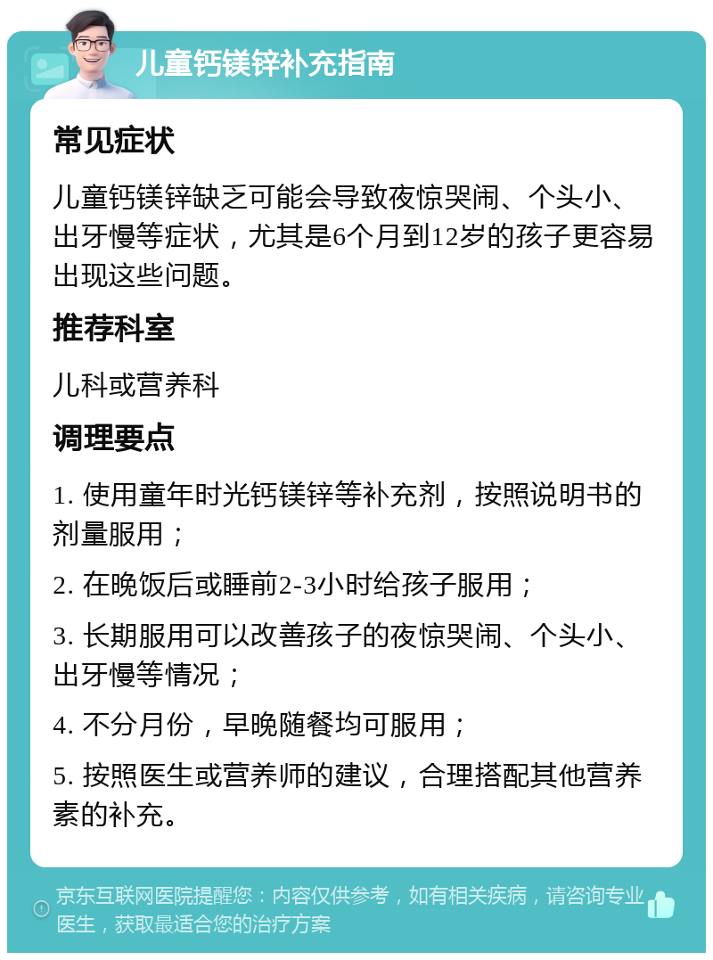 儿童钙镁锌补充指南 常见症状 儿童钙镁锌缺乏可能会导致夜惊哭闹、个头小、出牙慢等症状，尤其是6个月到12岁的孩子更容易出现这些问题。 推荐科室 儿科或营养科 调理要点 1. 使用童年时光钙镁锌等补充剂，按照说明书的剂量服用； 2. 在晚饭后或睡前2-3小时给孩子服用； 3. 长期服用可以改善孩子的夜惊哭闹、个头小、出牙慢等情况； 4. 不分月份，早晚随餐均可服用； 5. 按照医生或营养师的建议，合理搭配其他营养素的补充。