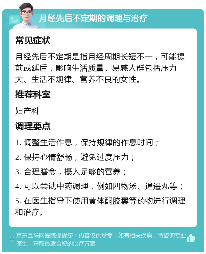 月经先后不定期的调理与治疗 常见症状 月经先后不定期是指月经周期长短不一，可能提前或延后，影响生活质量。易感人群包括压力大、生活不规律、营养不良的女性。 推荐科室 妇产科 调理要点 1. 调整生活作息，保持规律的作息时间； 2. 保持心情舒畅，避免过度压力； 3. 合理膳食，摄入足够的营养； 4. 可以尝试中药调理，例如四物汤、逍遥丸等； 5. 在医生指导下使用黄体酮胶囊等药物进行调理和治疗。