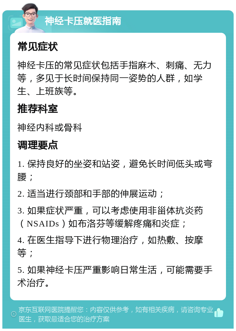 神经卡压就医指南 常见症状 神经卡压的常见症状包括手指麻木、刺痛、无力等，多见于长时间保持同一姿势的人群，如学生、上班族等。 推荐科室 神经内科或骨科 调理要点 1. 保持良好的坐姿和站姿，避免长时间低头或弯腰； 2. 适当进行颈部和手部的伸展运动； 3. 如果症状严重，可以考虑使用非甾体抗炎药（NSAIDs）如布洛芬等缓解疼痛和炎症； 4. 在医生指导下进行物理治疗，如热敷、按摩等； 5. 如果神经卡压严重影响日常生活，可能需要手术治疗。