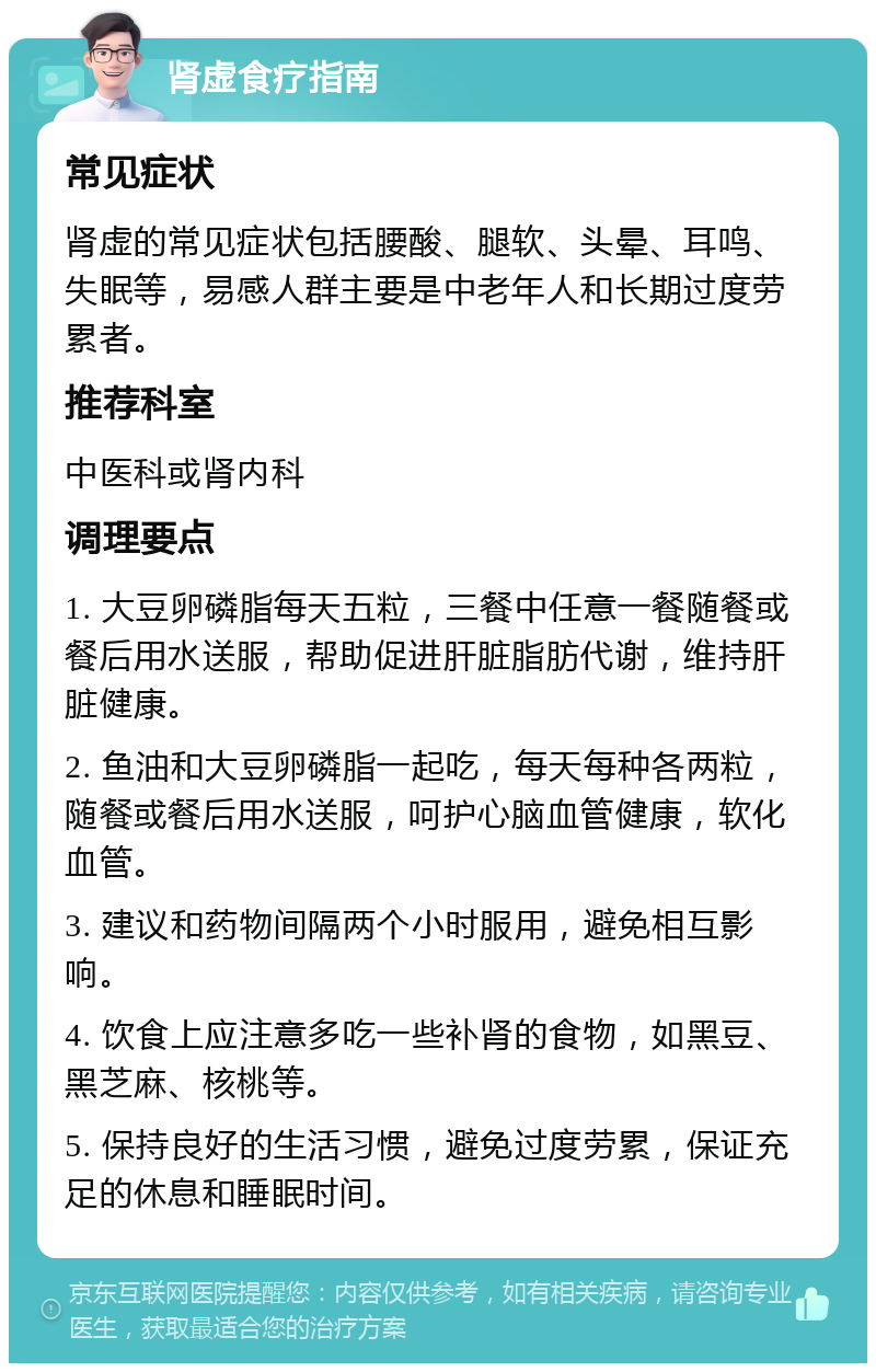 肾虚食疗指南 常见症状 肾虚的常见症状包括腰酸、腿软、头晕、耳鸣、失眠等，易感人群主要是中老年人和长期过度劳累者。 推荐科室 中医科或肾内科 调理要点 1. 大豆卵磷脂每天五粒，三餐中任意一餐随餐或餐后用水送服，帮助促进肝脏脂肪代谢，维持肝脏健康。 2. 鱼油和大豆卵磷脂一起吃，每天每种各两粒，随餐或餐后用水送服，呵护心脑血管健康，软化血管。 3. 建议和药物间隔两个小时服用，避免相互影响。 4. 饮食上应注意多吃一些补肾的食物，如黑豆、黑芝麻、核桃等。 5. 保持良好的生活习惯，避免过度劳累，保证充足的休息和睡眠时间。