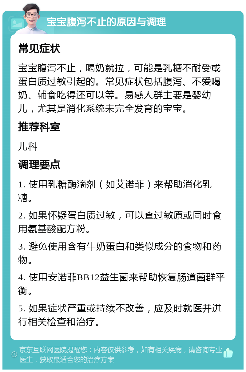 宝宝腹泻不止的原因与调理 常见症状 宝宝腹泻不止，喝奶就拉，可能是乳糖不耐受或蛋白质过敏引起的。常见症状包括腹泻、不爱喝奶、辅食吃得还可以等。易感人群主要是婴幼儿，尤其是消化系统未完全发育的宝宝。 推荐科室 儿科 调理要点 1. 使用乳糖酶滴剂（如艾诺菲）来帮助消化乳糖。 2. 如果怀疑蛋白质过敏，可以查过敏原或同时食用氨基酸配方粉。 3. 避免使用含有牛奶蛋白和类似成分的食物和药物。 4. 使用安诺菲BB12益生菌来帮助恢复肠道菌群平衡。 5. 如果症状严重或持续不改善，应及时就医并进行相关检查和治疗。