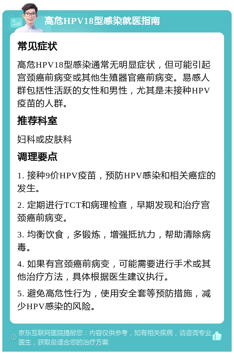 高危HPV18型感染就医指南 常见症状 高危HPV18型感染通常无明显症状，但可能引起宫颈癌前病变或其他生殖器官癌前病变。易感人群包括性活跃的女性和男性，尤其是未接种HPV疫苗的人群。 推荐科室 妇科或皮肤科 调理要点 1. 接种9价HPV疫苗，预防HPV感染和相关癌症的发生。 2. 定期进行TCT和病理检查，早期发现和治疗宫颈癌前病变。 3. 均衡饮食，多锻炼，增强抵抗力，帮助清除病毒。 4. 如果有宫颈癌前病变，可能需要进行手术或其他治疗方法，具体根据医生建议执行。 5. 避免高危性行为，使用安全套等预防措施，减少HPV感染的风险。