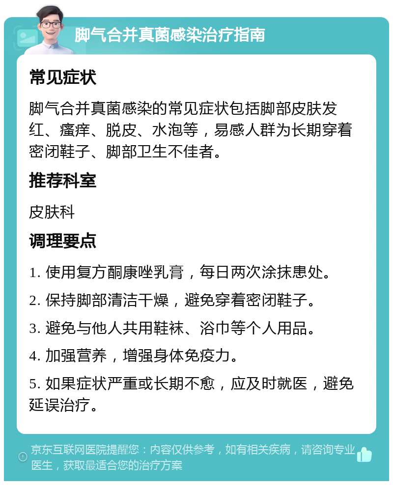 脚气合并真菌感染治疗指南 常见症状 脚气合并真菌感染的常见症状包括脚部皮肤发红、瘙痒、脱皮、水泡等，易感人群为长期穿着密闭鞋子、脚部卫生不佳者。 推荐科室 皮肤科 调理要点 1. 使用复方酮康唑乳膏，每日两次涂抹患处。 2. 保持脚部清洁干燥，避免穿着密闭鞋子。 3. 避免与他人共用鞋袜、浴巾等个人用品。 4. 加强营养，增强身体免疫力。 5. 如果症状严重或长期不愈，应及时就医，避免延误治疗。