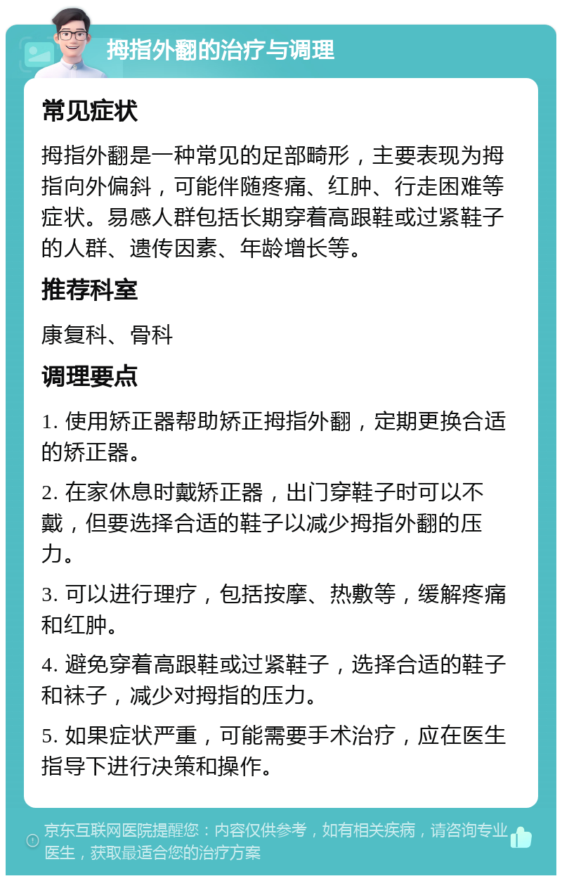 拇指外翻的治疗与调理 常见症状 拇指外翻是一种常见的足部畸形，主要表现为拇指向外偏斜，可能伴随疼痛、红肿、行走困难等症状。易感人群包括长期穿着高跟鞋或过紧鞋子的人群、遗传因素、年龄增长等。 推荐科室 康复科、骨科 调理要点 1. 使用矫正器帮助矫正拇指外翻，定期更换合适的矫正器。 2. 在家休息时戴矫正器，出门穿鞋子时可以不戴，但要选择合适的鞋子以减少拇指外翻的压力。 3. 可以进行理疗，包括按摩、热敷等，缓解疼痛和红肿。 4. 避免穿着高跟鞋或过紧鞋子，选择合适的鞋子和袜子，减少对拇指的压力。 5. 如果症状严重，可能需要手术治疗，应在医生指导下进行决策和操作。