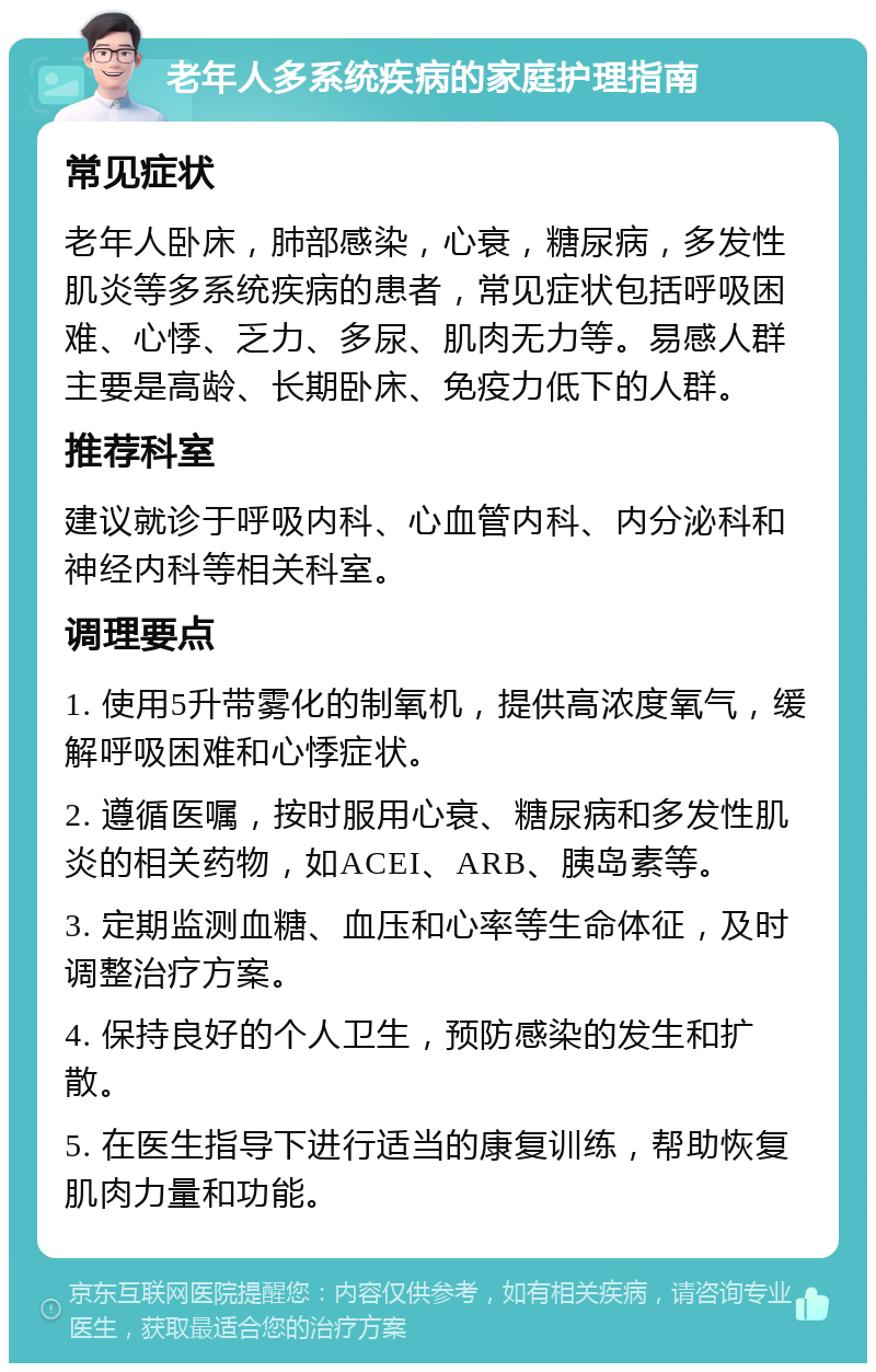 老年人多系统疾病的家庭护理指南 常见症状 老年人卧床，肺部感染，心衰，糖尿病，多发性肌炎等多系统疾病的患者，常见症状包括呼吸困难、心悸、乏力、多尿、肌肉无力等。易感人群主要是高龄、长期卧床、免疫力低下的人群。 推荐科室 建议就诊于呼吸内科、心血管内科、内分泌科和神经内科等相关科室。 调理要点 1. 使用5升带雾化的制氧机，提供高浓度氧气，缓解呼吸困难和心悸症状。 2. 遵循医嘱，按时服用心衰、糖尿病和多发性肌炎的相关药物，如ACEI、ARB、胰岛素等。 3. 定期监测血糖、血压和心率等生命体征，及时调整治疗方案。 4. 保持良好的个人卫生，预防感染的发生和扩散。 5. 在医生指导下进行适当的康复训练，帮助恢复肌肉力量和功能。