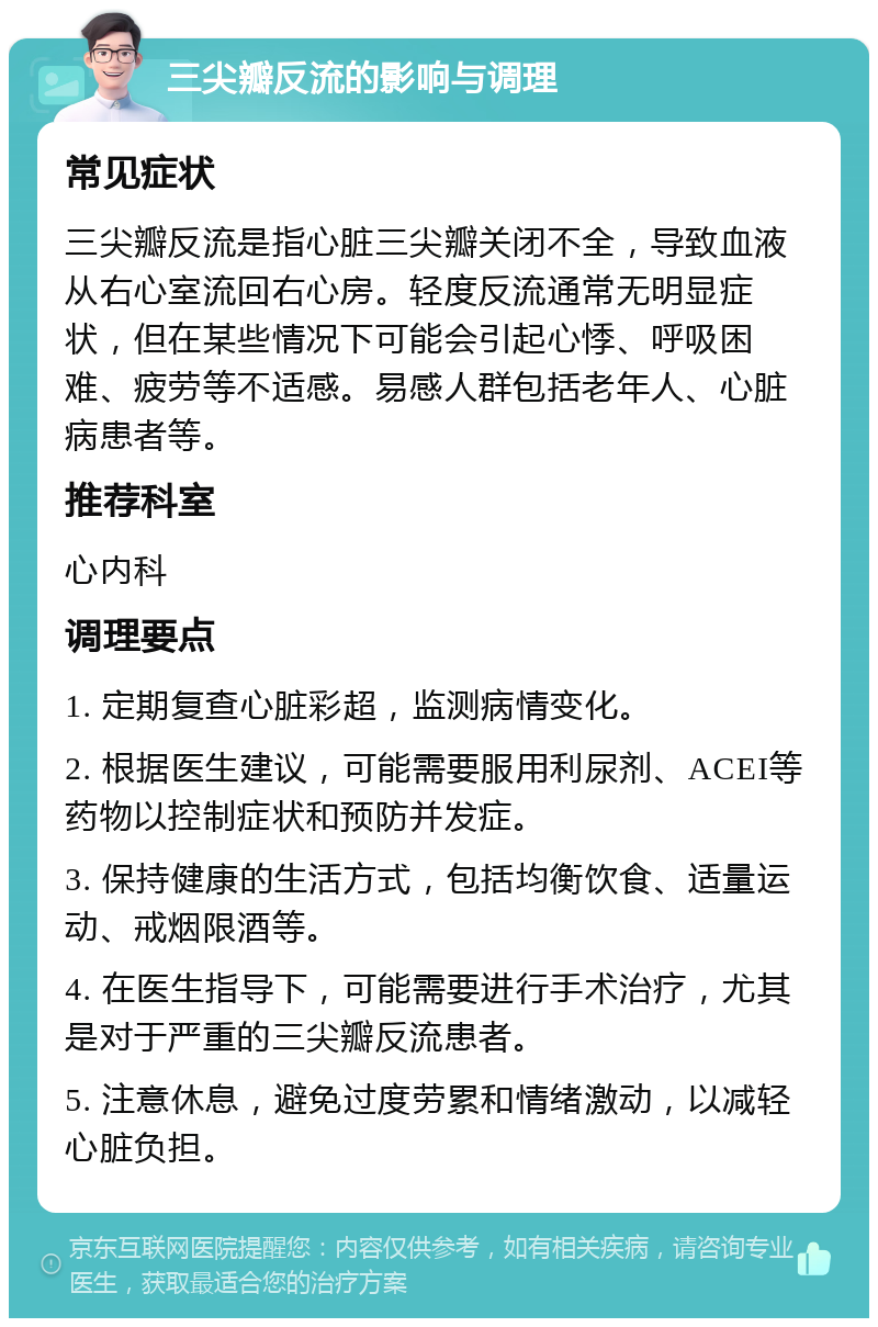 三尖瓣反流的影响与调理 常见症状 三尖瓣反流是指心脏三尖瓣关闭不全，导致血液从右心室流回右心房。轻度反流通常无明显症状，但在某些情况下可能会引起心悸、呼吸困难、疲劳等不适感。易感人群包括老年人、心脏病患者等。 推荐科室 心内科 调理要点 1. 定期复查心脏彩超，监测病情变化。 2. 根据医生建议，可能需要服用利尿剂、ACEI等药物以控制症状和预防并发症。 3. 保持健康的生活方式，包括均衡饮食、适量运动、戒烟限酒等。 4. 在医生指导下，可能需要进行手术治疗，尤其是对于严重的三尖瓣反流患者。 5. 注意休息，避免过度劳累和情绪激动，以减轻心脏负担。