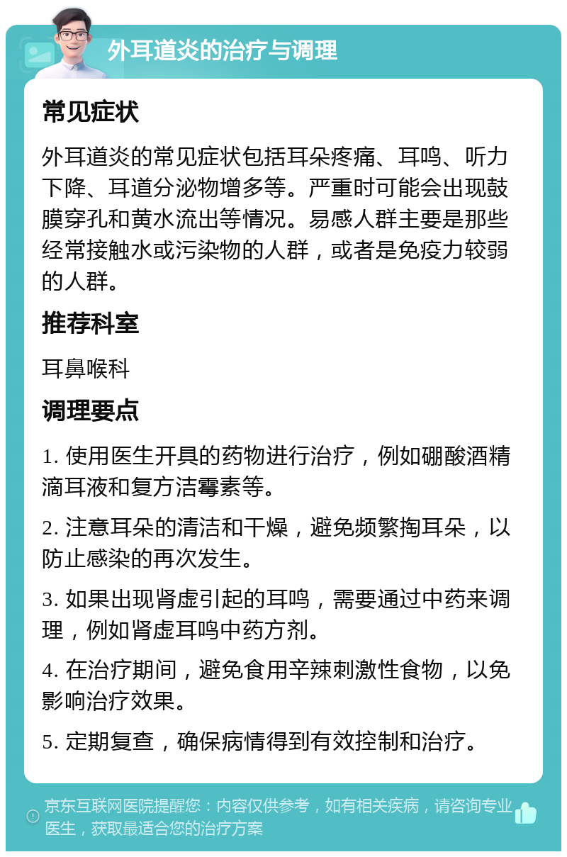 外耳道炎的治疗与调理 常见症状 外耳道炎的常见症状包括耳朵疼痛、耳鸣、听力下降、耳道分泌物增多等。严重时可能会出现鼓膜穿孔和黄水流出等情况。易感人群主要是那些经常接触水或污染物的人群，或者是免疫力较弱的人群。 推荐科室 耳鼻喉科 调理要点 1. 使用医生开具的药物进行治疗，例如硼酸酒精滴耳液和复方洁霉素等。 2. 注意耳朵的清洁和干燥，避免频繁掏耳朵，以防止感染的再次发生。 3. 如果出现肾虚引起的耳鸣，需要通过中药来调理，例如肾虚耳鸣中药方剂。 4. 在治疗期间，避免食用辛辣刺激性食物，以免影响治疗效果。 5. 定期复查，确保病情得到有效控制和治疗。