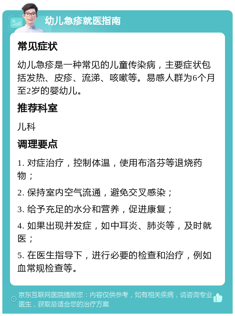 幼儿急疹就医指南 常见症状 幼儿急疹是一种常见的儿童传染病，主要症状包括发热、皮疹、流涕、咳嗽等。易感人群为6个月至2岁的婴幼儿。 推荐科室 儿科 调理要点 1. 对症治疗，控制体温，使用布洛芬等退烧药物； 2. 保持室内空气流通，避免交叉感染； 3. 给予充足的水分和营养，促进康复； 4. 如果出现并发症，如中耳炎、肺炎等，及时就医； 5. 在医生指导下，进行必要的检查和治疗，例如血常规检查等。