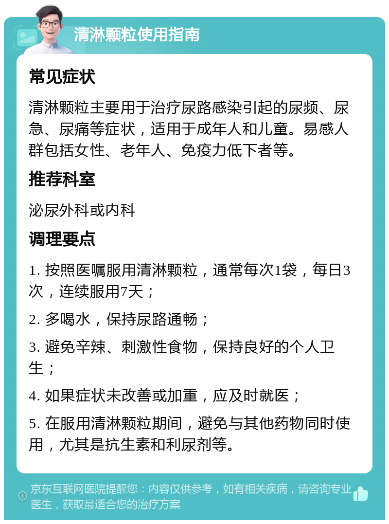 清淋颗粒使用指南 常见症状 清淋颗粒主要用于治疗尿路感染引起的尿频、尿急、尿痛等症状，适用于成年人和儿童。易感人群包括女性、老年人、免疫力低下者等。 推荐科室 泌尿外科或内科 调理要点 1. 按照医嘱服用清淋颗粒，通常每次1袋，每日3次，连续服用7天； 2. 多喝水，保持尿路通畅； 3. 避免辛辣、刺激性食物，保持良好的个人卫生； 4. 如果症状未改善或加重，应及时就医； 5. 在服用清淋颗粒期间，避免与其他药物同时使用，尤其是抗生素和利尿剂等。