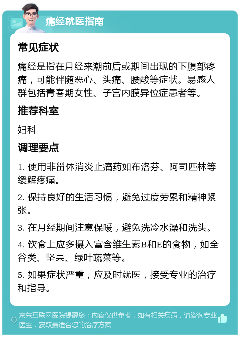 痛经就医指南 常见症状 痛经是指在月经来潮前后或期间出现的下腹部疼痛，可能伴随恶心、头痛、腰酸等症状。易感人群包括青春期女性、子宫内膜异位症患者等。 推荐科室 妇科 调理要点 1. 使用非甾体消炎止痛药如布洛芬、阿司匹林等缓解疼痛。 2. 保持良好的生活习惯，避免过度劳累和精神紧张。 3. 在月经期间注意保暖，避免洗冷水澡和洗头。 4. 饮食上应多摄入富含维生素B和E的食物，如全谷类、坚果、绿叶蔬菜等。 5. 如果症状严重，应及时就医，接受专业的治疗和指导。