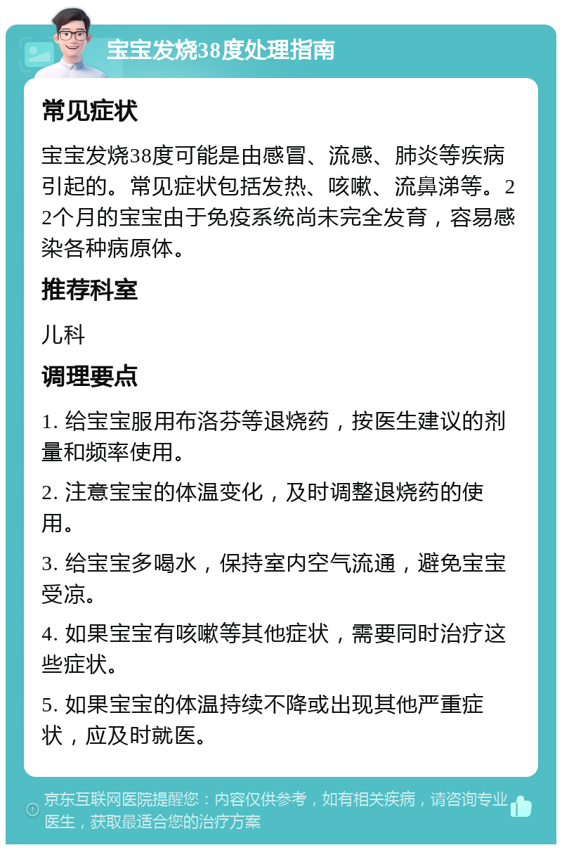 宝宝发烧38度处理指南 常见症状 宝宝发烧38度可能是由感冒、流感、肺炎等疾病引起的。常见症状包括发热、咳嗽、流鼻涕等。22个月的宝宝由于免疫系统尚未完全发育，容易感染各种病原体。 推荐科室 儿科 调理要点 1. 给宝宝服用布洛芬等退烧药，按医生建议的剂量和频率使用。 2. 注意宝宝的体温变化，及时调整退烧药的使用。 3. 给宝宝多喝水，保持室内空气流通，避免宝宝受凉。 4. 如果宝宝有咳嗽等其他症状，需要同时治疗这些症状。 5. 如果宝宝的体温持续不降或出现其他严重症状，应及时就医。