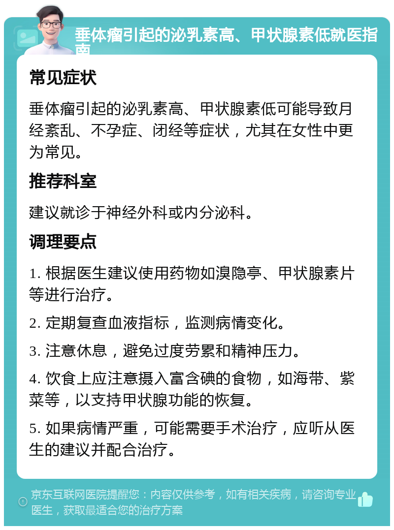 垂体瘤引起的泌乳素高、甲状腺素低就医指南 常见症状 垂体瘤引起的泌乳素高、甲状腺素低可能导致月经紊乱、不孕症、闭经等症状，尤其在女性中更为常见。 推荐科室 建议就诊于神经外科或内分泌科。 调理要点 1. 根据医生建议使用药物如溴隐亭、甲状腺素片等进行治疗。 2. 定期复查血液指标，监测病情变化。 3. 注意休息，避免过度劳累和精神压力。 4. 饮食上应注意摄入富含碘的食物，如海带、紫菜等，以支持甲状腺功能的恢复。 5. 如果病情严重，可能需要手术治疗，应听从医生的建议并配合治疗。