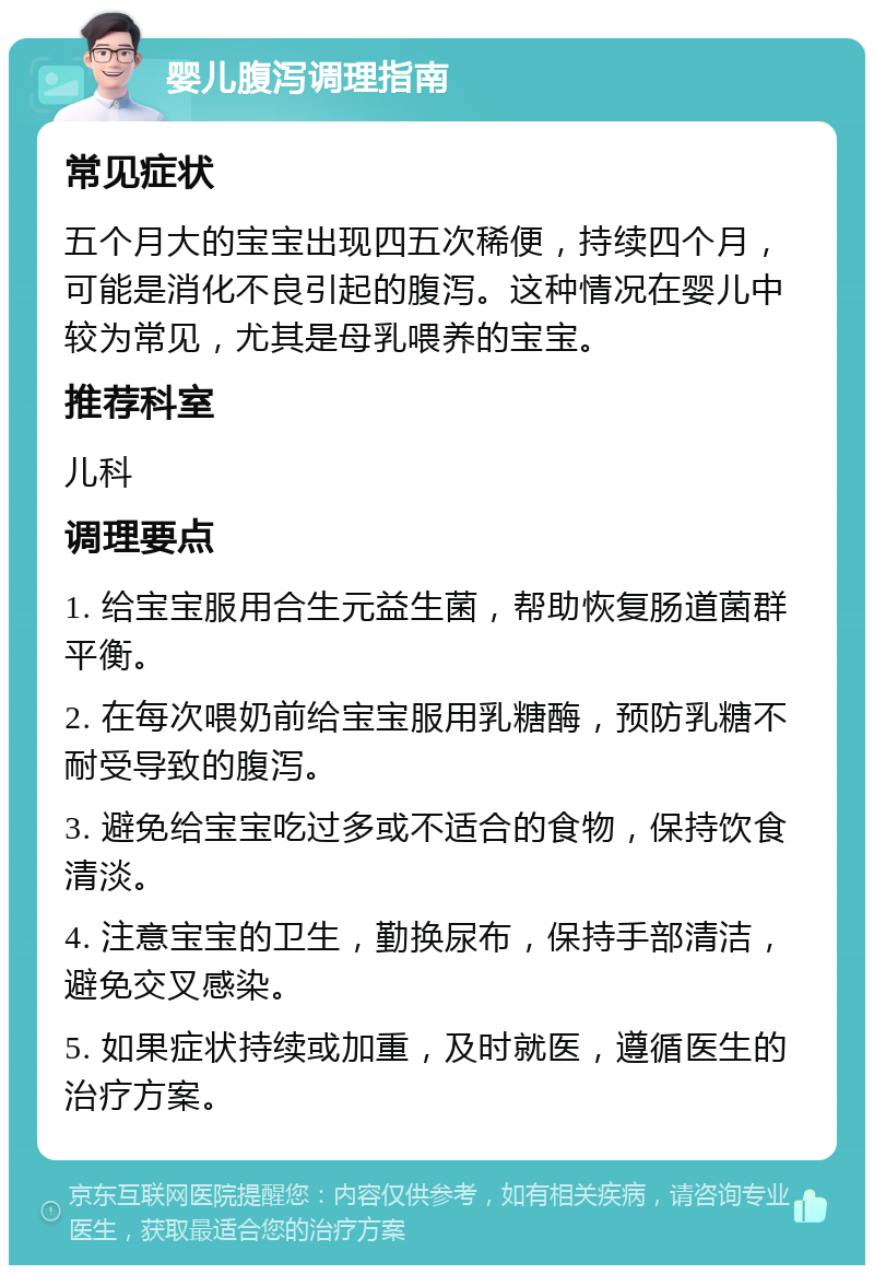 婴儿腹泻调理指南 常见症状 五个月大的宝宝出现四五次稀便，持续四个月，可能是消化不良引起的腹泻。这种情况在婴儿中较为常见，尤其是母乳喂养的宝宝。 推荐科室 儿科 调理要点 1. 给宝宝服用合生元益生菌，帮助恢复肠道菌群平衡。 2. 在每次喂奶前给宝宝服用乳糖酶，预防乳糖不耐受导致的腹泻。 3. 避免给宝宝吃过多或不适合的食物，保持饮食清淡。 4. 注意宝宝的卫生，勤换尿布，保持手部清洁，避免交叉感染。 5. 如果症状持续或加重，及时就医，遵循医生的治疗方案。