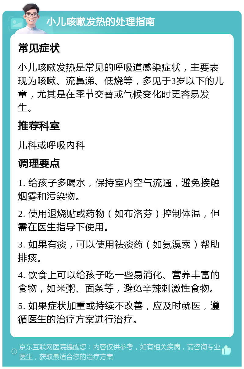 小儿咳嗽发热的处理指南 常见症状 小儿咳嗽发热是常见的呼吸道感染症状，主要表现为咳嗽、流鼻涕、低烧等，多见于3岁以下的儿童，尤其是在季节交替或气候变化时更容易发生。 推荐科室 儿科或呼吸内科 调理要点 1. 给孩子多喝水，保持室内空气流通，避免接触烟雾和污染物。 2. 使用退烧贴或药物（如布洛芬）控制体温，但需在医生指导下使用。 3. 如果有痰，可以使用祛痰药（如氨溴索）帮助排痰。 4. 饮食上可以给孩子吃一些易消化、营养丰富的食物，如米粥、面条等，避免辛辣刺激性食物。 5. 如果症状加重或持续不改善，应及时就医，遵循医生的治疗方案进行治疗。