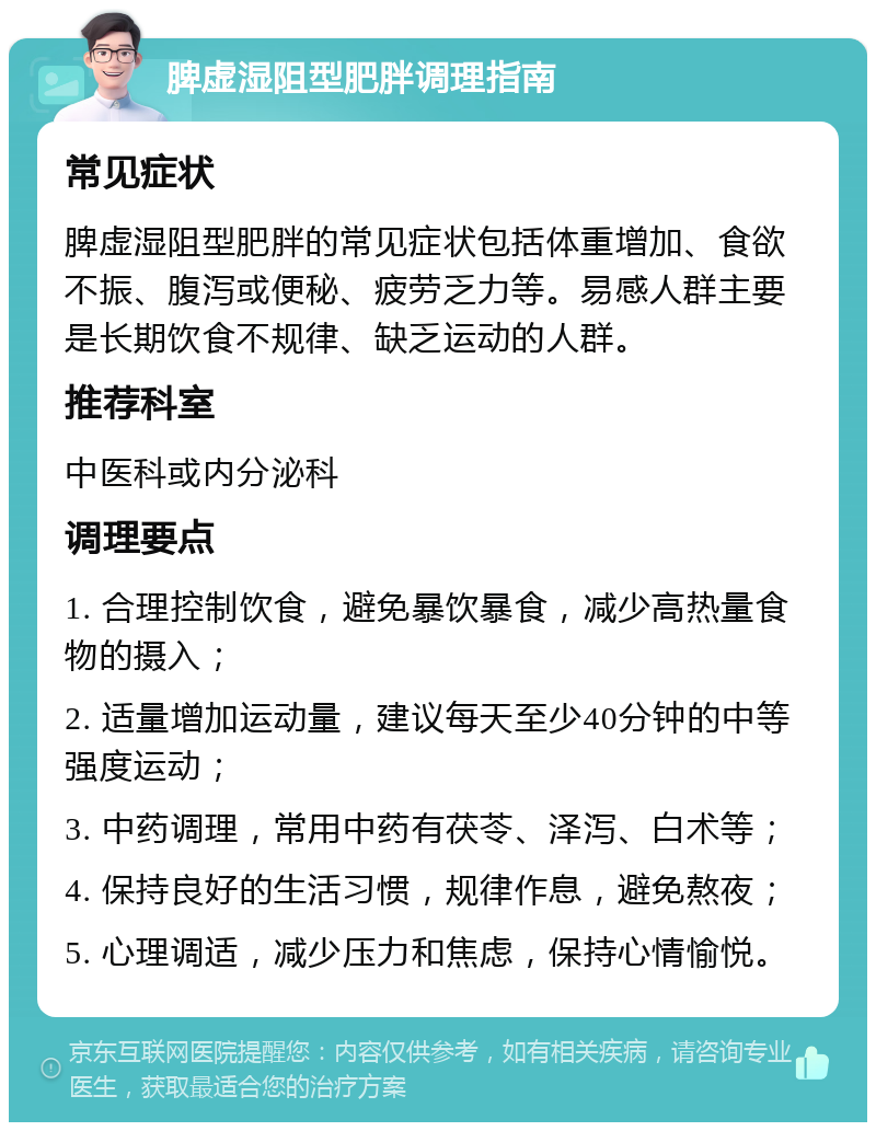 脾虚湿阻型肥胖调理指南 常见症状 脾虚湿阻型肥胖的常见症状包括体重增加、食欲不振、腹泻或便秘、疲劳乏力等。易感人群主要是长期饮食不规律、缺乏运动的人群。 推荐科室 中医科或内分泌科 调理要点 1. 合理控制饮食，避免暴饮暴食，减少高热量食物的摄入； 2. 适量增加运动量，建议每天至少40分钟的中等强度运动； 3. 中药调理，常用中药有茯苓、泽泻、白术等； 4. 保持良好的生活习惯，规律作息，避免熬夜； 5. 心理调适，减少压力和焦虑，保持心情愉悦。