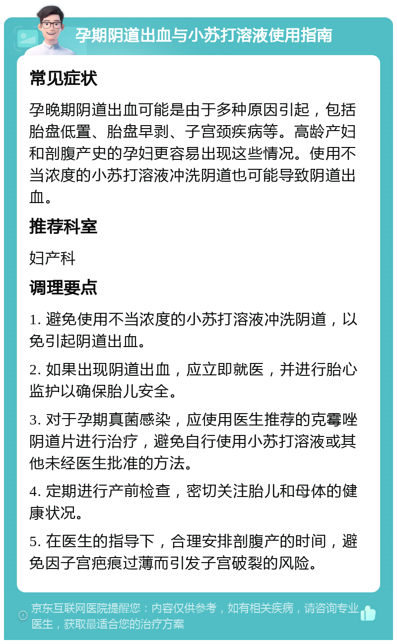 孕期阴道出血与小苏打溶液使用指南 常见症状 孕晚期阴道出血可能是由于多种原因引起，包括胎盘低置、胎盘早剥、子宫颈疾病等。高龄产妇和剖腹产史的孕妇更容易出现这些情况。使用不当浓度的小苏打溶液冲洗阴道也可能导致阴道出血。 推荐科室 妇产科 调理要点 1. 避免使用不当浓度的小苏打溶液冲洗阴道，以免引起阴道出血。 2. 如果出现阴道出血，应立即就医，并进行胎心监护以确保胎儿安全。 3. 对于孕期真菌感染，应使用医生推荐的克霉唑阴道片进行治疗，避免自行使用小苏打溶液或其他未经医生批准的方法。 4. 定期进行产前检查，密切关注胎儿和母体的健康状况。 5. 在医生的指导下，合理安排剖腹产的时间，避免因子宫疤痕过薄而引发子宫破裂的风险。