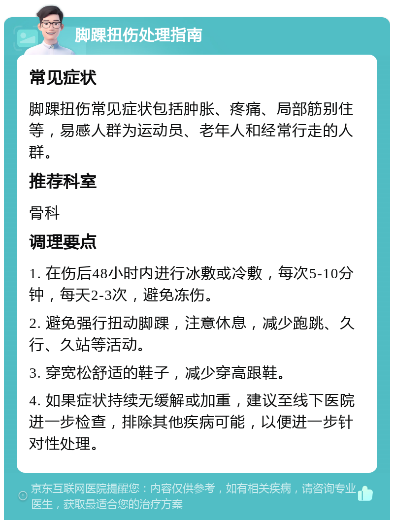 脚踝扭伤处理指南 常见症状 脚踝扭伤常见症状包括肿胀、疼痛、局部筋别住等，易感人群为运动员、老年人和经常行走的人群。 推荐科室 骨科 调理要点 1. 在伤后48小时内进行冰敷或冷敷，每次5-10分钟，每天2-3次，避免冻伤。 2. 避免强行扭动脚踝，注意休息，减少跑跳、久行、久站等活动。 3. 穿宽松舒适的鞋子，减少穿高跟鞋。 4. 如果症状持续无缓解或加重，建议至线下医院进一步检查，排除其他疾病可能，以便进一步针对性处理。