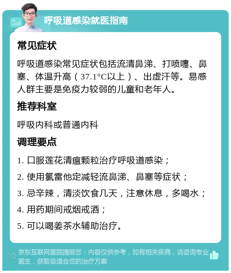 呼吸道感染就医指南 常见症状 呼吸道感染常见症状包括流清鼻涕、打喷嚏、鼻塞、体温升高（37.1°C以上）、出虚汗等。易感人群主要是免疫力较弱的儿童和老年人。 推荐科室 呼吸内科或普通内科 调理要点 1. 口服莲花清瘟颗粒治疗呼吸道感染； 2. 使用氯雷他定减轻流鼻涕、鼻塞等症状； 3. 忌辛辣，清淡饮食几天，注意休息，多喝水； 4. 用药期间戒烟戒酒； 5. 可以喝姜茶水辅助治疗。