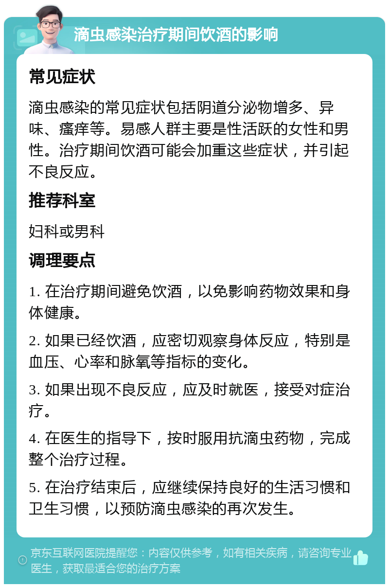 滴虫感染治疗期间饮酒的影响 常见症状 滴虫感染的常见症状包括阴道分泌物增多、异味、瘙痒等。易感人群主要是性活跃的女性和男性。治疗期间饮酒可能会加重这些症状，并引起不良反应。 推荐科室 妇科或男科 调理要点 1. 在治疗期间避免饮酒，以免影响药物效果和身体健康。 2. 如果已经饮酒，应密切观察身体反应，特别是血压、心率和脉氧等指标的变化。 3. 如果出现不良反应，应及时就医，接受对症治疗。 4. 在医生的指导下，按时服用抗滴虫药物，完成整个治疗过程。 5. 在治疗结束后，应继续保持良好的生活习惯和卫生习惯，以预防滴虫感染的再次发生。