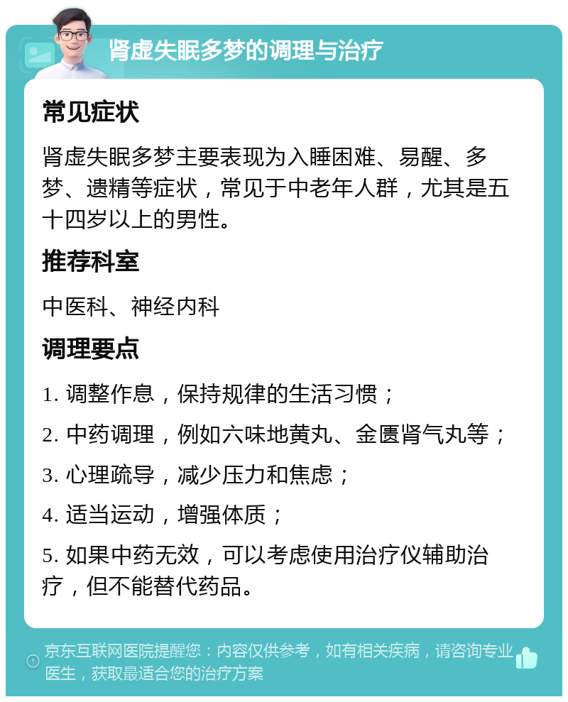 肾虚失眠多梦的调理与治疗 常见症状 肾虚失眠多梦主要表现为入睡困难、易醒、多梦、遗精等症状，常见于中老年人群，尤其是五十四岁以上的男性。 推荐科室 中医科、神经内科 调理要点 1. 调整作息，保持规律的生活习惯； 2. 中药调理，例如六味地黄丸、金匮肾气丸等； 3. 心理疏导，减少压力和焦虑； 4. 适当运动，增强体质； 5. 如果中药无效，可以考虑使用治疗仪辅助治疗，但不能替代药品。