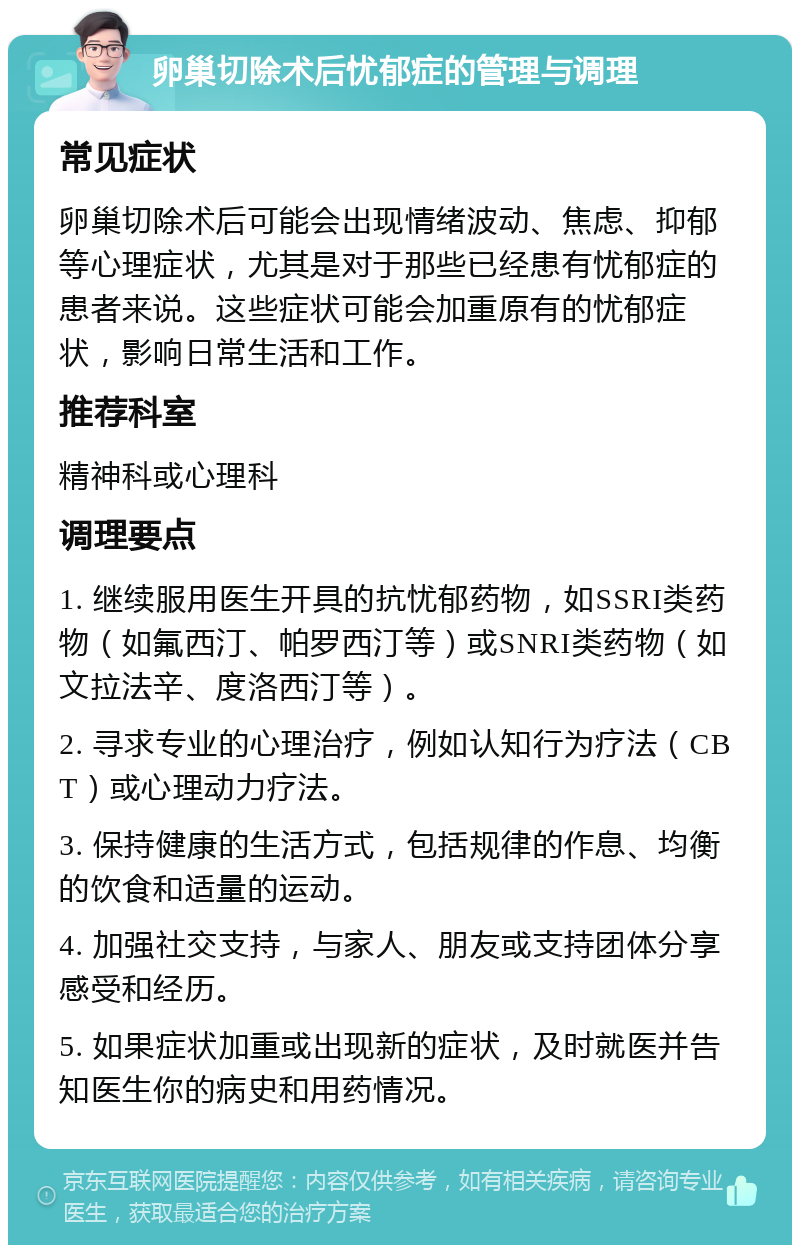 卵巢切除术后忧郁症的管理与调理 常见症状 卵巢切除术后可能会出现情绪波动、焦虑、抑郁等心理症状，尤其是对于那些已经患有忧郁症的患者来说。这些症状可能会加重原有的忧郁症状，影响日常生活和工作。 推荐科室 精神科或心理科 调理要点 1. 继续服用医生开具的抗忧郁药物，如SSRI类药物（如氟西汀、帕罗西汀等）或SNRI类药物（如文拉法辛、度洛西汀等）。 2. 寻求专业的心理治疗，例如认知行为疗法（CBT）或心理动力疗法。 3. 保持健康的生活方式，包括规律的作息、均衡的饮食和适量的运动。 4. 加强社交支持，与家人、朋友或支持团体分享感受和经历。 5. 如果症状加重或出现新的症状，及时就医并告知医生你的病史和用药情况。