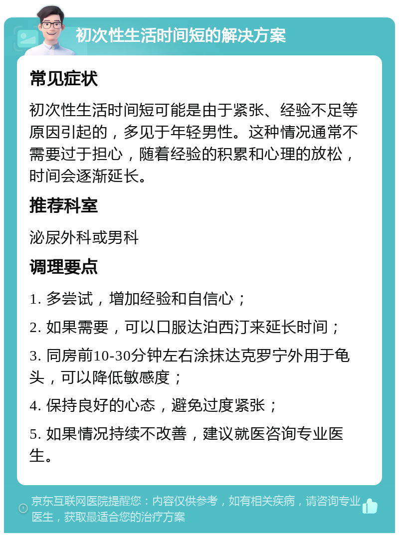 初次性生活时间短的解决方案 常见症状 初次性生活时间短可能是由于紧张、经验不足等原因引起的，多见于年轻男性。这种情况通常不需要过于担心，随着经验的积累和心理的放松，时间会逐渐延长。 推荐科室 泌尿外科或男科 调理要点 1. 多尝试，增加经验和自信心； 2. 如果需要，可以口服达泊西汀来延长时间； 3. 同房前10-30分钟左右涂抹达克罗宁外用于龟头，可以降低敏感度； 4. 保持良好的心态，避免过度紧张； 5. 如果情况持续不改善，建议就医咨询专业医生。