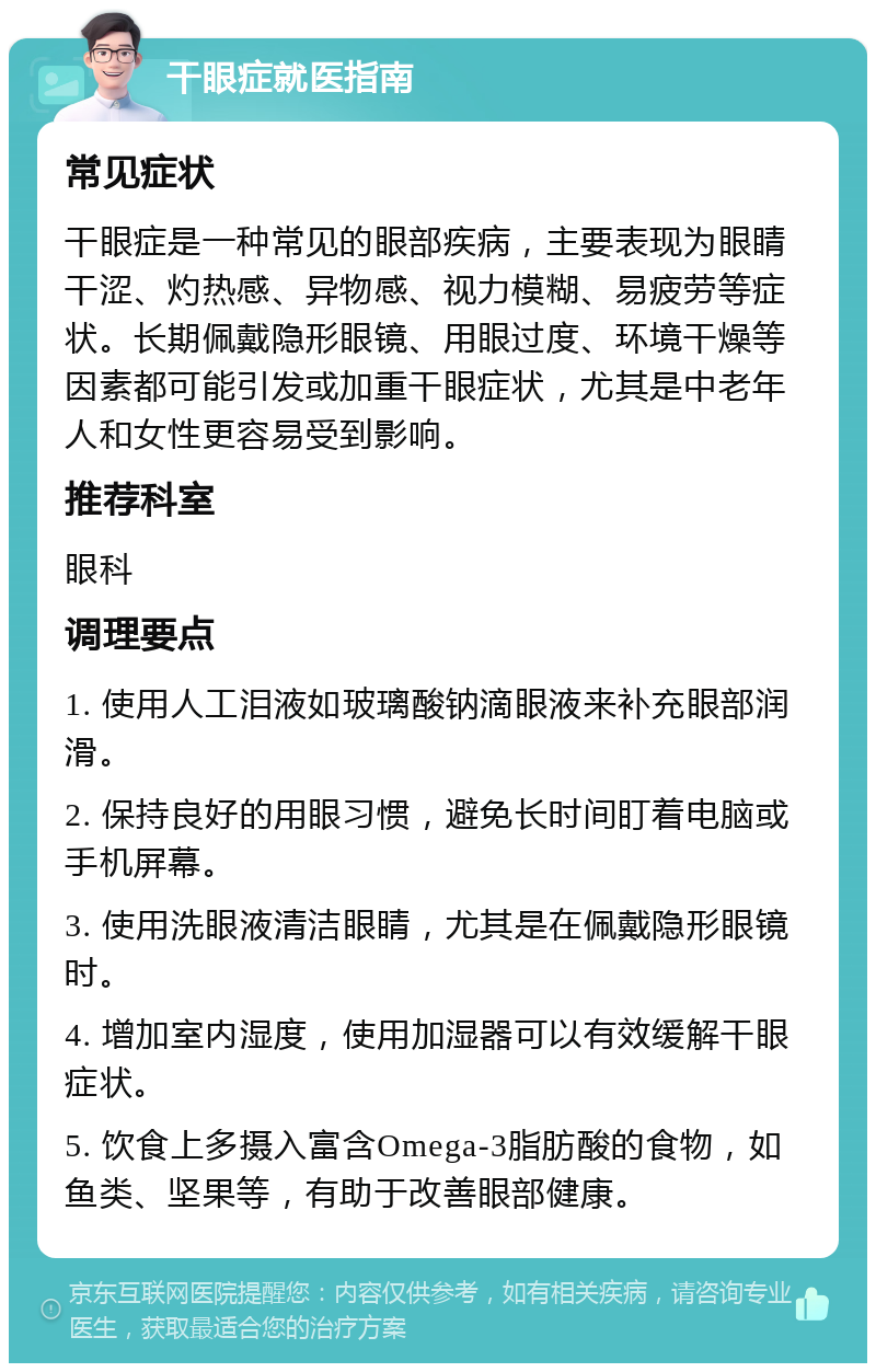 干眼症就医指南 常见症状 干眼症是一种常见的眼部疾病，主要表现为眼睛干涩、灼热感、异物感、视力模糊、易疲劳等症状。长期佩戴隐形眼镜、用眼过度、环境干燥等因素都可能引发或加重干眼症状，尤其是中老年人和女性更容易受到影响。 推荐科室 眼科 调理要点 1. 使用人工泪液如玻璃酸钠滴眼液来补充眼部润滑。 2. 保持良好的用眼习惯，避免长时间盯着电脑或手机屏幕。 3. 使用洗眼液清洁眼睛，尤其是在佩戴隐形眼镜时。 4. 增加室内湿度，使用加湿器可以有效缓解干眼症状。 5. 饮食上多摄入富含Omega-3脂肪酸的食物，如鱼类、坚果等，有助于改善眼部健康。