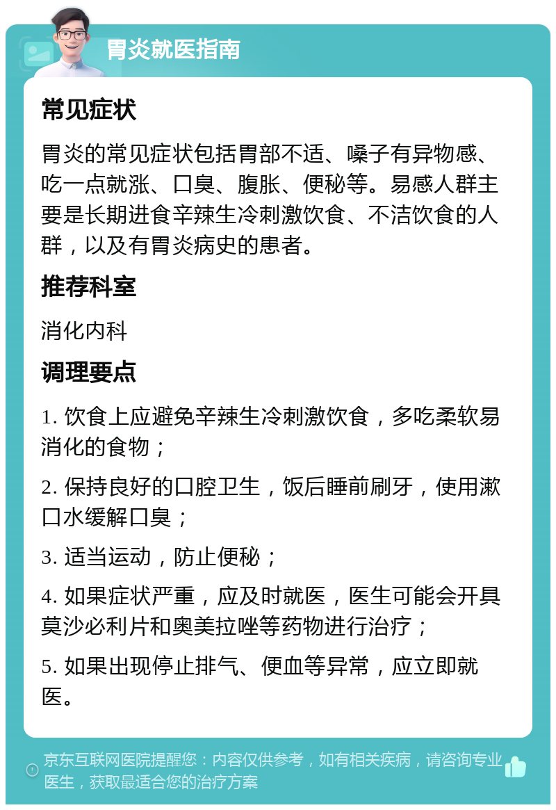 胃炎就医指南 常见症状 胃炎的常见症状包括胃部不适、嗓子有异物感、吃一点就涨、口臭、腹胀、便秘等。易感人群主要是长期进食辛辣生冷刺激饮食、不洁饮食的人群，以及有胃炎病史的患者。 推荐科室 消化内科 调理要点 1. 饮食上应避免辛辣生冷刺激饮食，多吃柔软易消化的食物； 2. 保持良好的口腔卫生，饭后睡前刷牙，使用漱口水缓解口臭； 3. 适当运动，防止便秘； 4. 如果症状严重，应及时就医，医生可能会开具莫沙必利片和奥美拉唑等药物进行治疗； 5. 如果出现停止排气、便血等异常，应立即就医。