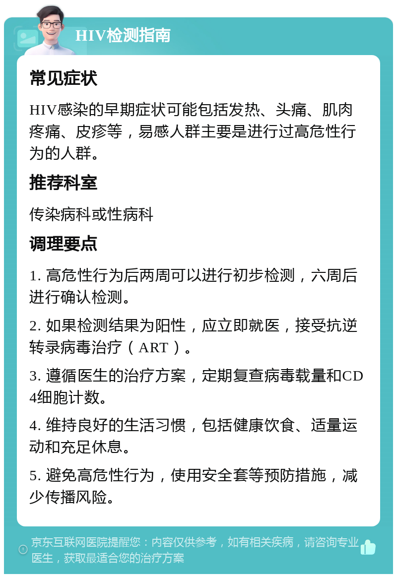 HIV检测指南 常见症状 HIV感染的早期症状可能包括发热、头痛、肌肉疼痛、皮疹等，易感人群主要是进行过高危性行为的人群。 推荐科室 传染病科或性病科 调理要点 1. 高危性行为后两周可以进行初步检测，六周后进行确认检测。 2. 如果检测结果为阳性，应立即就医，接受抗逆转录病毒治疗（ART）。 3. 遵循医生的治疗方案，定期复查病毒载量和CD4细胞计数。 4. 维持良好的生活习惯，包括健康饮食、适量运动和充足休息。 5. 避免高危性行为，使用安全套等预防措施，减少传播风险。