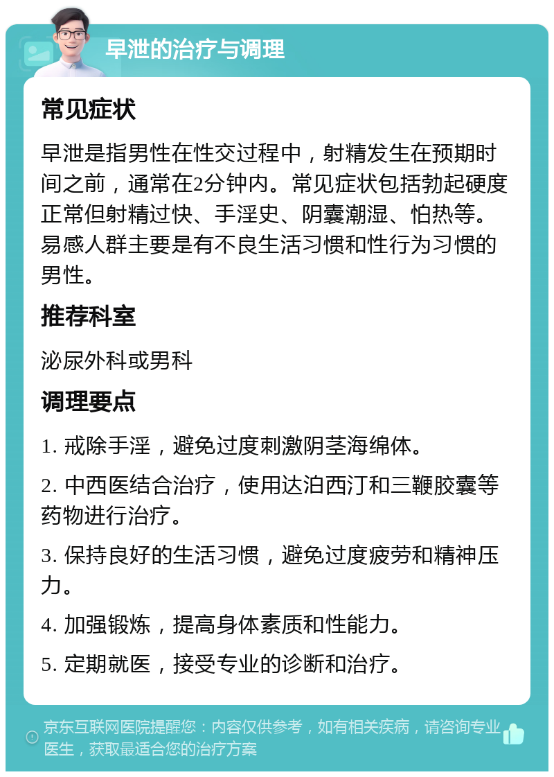 早泄的治疗与调理 常见症状 早泄是指男性在性交过程中，射精发生在预期时间之前，通常在2分钟内。常见症状包括勃起硬度正常但射精过快、手淫史、阴囊潮湿、怕热等。易感人群主要是有不良生活习惯和性行为习惯的男性。 推荐科室 泌尿外科或男科 调理要点 1. 戒除手淫，避免过度刺激阴茎海绵体。 2. 中西医结合治疗，使用达泊西汀和三鞭胶囊等药物进行治疗。 3. 保持良好的生活习惯，避免过度疲劳和精神压力。 4. 加强锻炼，提高身体素质和性能力。 5. 定期就医，接受专业的诊断和治疗。