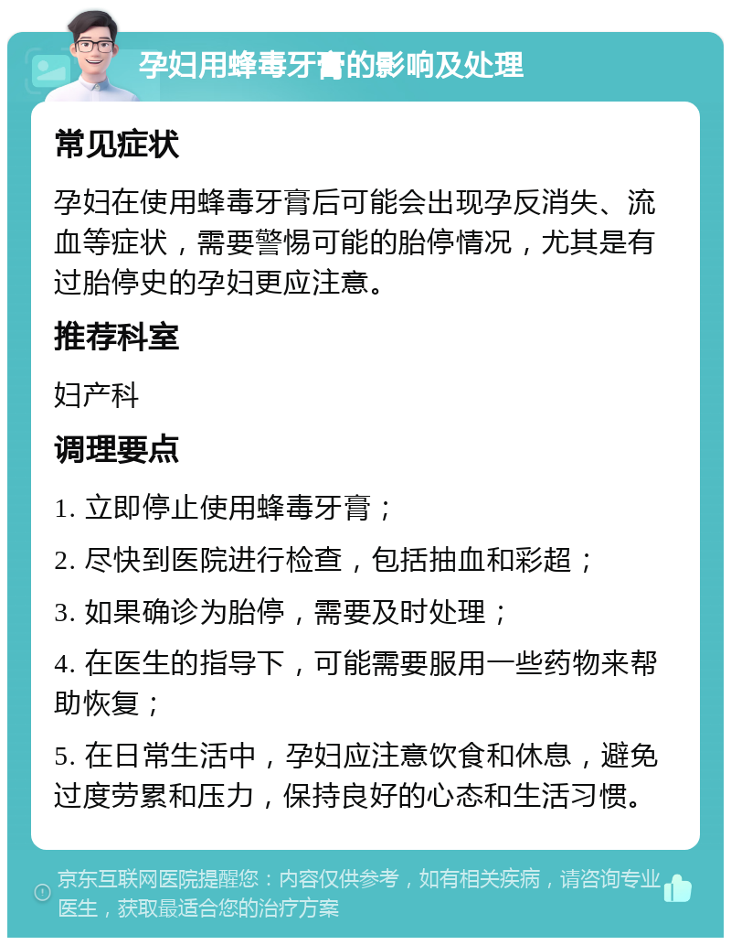 孕妇用蜂毒牙膏的影响及处理 常见症状 孕妇在使用蜂毒牙膏后可能会出现孕反消失、流血等症状，需要警惕可能的胎停情况，尤其是有过胎停史的孕妇更应注意。 推荐科室 妇产科 调理要点 1. 立即停止使用蜂毒牙膏； 2. 尽快到医院进行检查，包括抽血和彩超； 3. 如果确诊为胎停，需要及时处理； 4. 在医生的指导下，可能需要服用一些药物来帮助恢复； 5. 在日常生活中，孕妇应注意饮食和休息，避免过度劳累和压力，保持良好的心态和生活习惯。