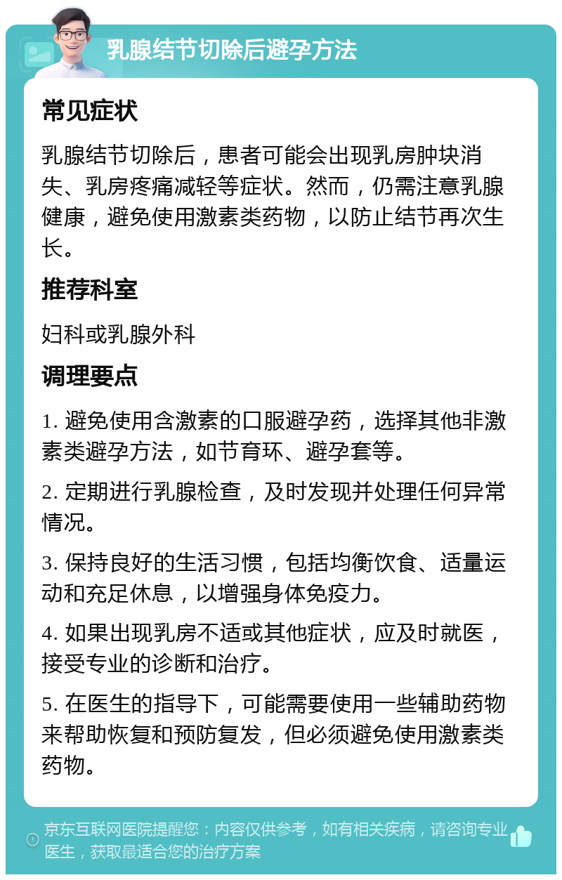 乳腺结节切除后避孕方法 常见症状 乳腺结节切除后，患者可能会出现乳房肿块消失、乳房疼痛减轻等症状。然而，仍需注意乳腺健康，避免使用激素类药物，以防止结节再次生长。 推荐科室 妇科或乳腺外科 调理要点 1. 避免使用含激素的口服避孕药，选择其他非激素类避孕方法，如节育环、避孕套等。 2. 定期进行乳腺检查，及时发现并处理任何异常情况。 3. 保持良好的生活习惯，包括均衡饮食、适量运动和充足休息，以增强身体免疫力。 4. 如果出现乳房不适或其他症状，应及时就医，接受专业的诊断和治疗。 5. 在医生的指导下，可能需要使用一些辅助药物来帮助恢复和预防复发，但必须避免使用激素类药物。