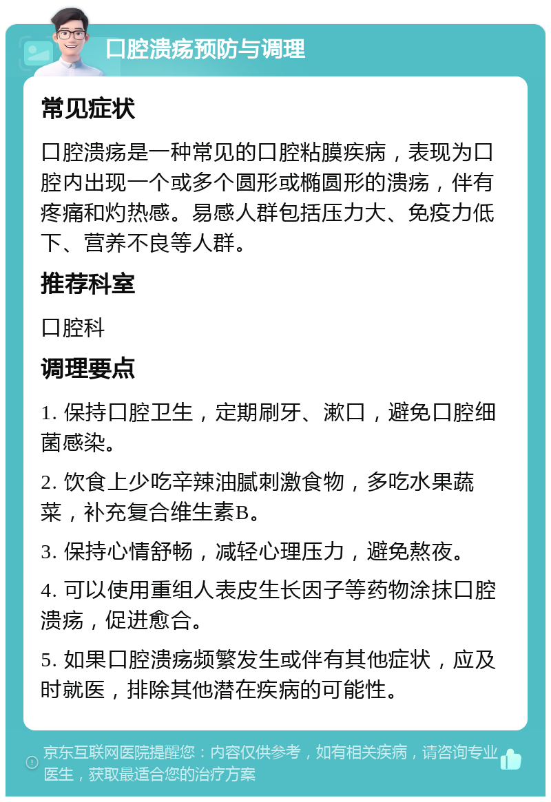 口腔溃疡预防与调理 常见症状 口腔溃疡是一种常见的口腔粘膜疾病，表现为口腔内出现一个或多个圆形或椭圆形的溃疡，伴有疼痛和灼热感。易感人群包括压力大、免疫力低下、营养不良等人群。 推荐科室 口腔科 调理要点 1. 保持口腔卫生，定期刷牙、漱口，避免口腔细菌感染。 2. 饮食上少吃辛辣油腻刺激食物，多吃水果蔬菜，补充复合维生素B。 3. 保持心情舒畅，减轻心理压力，避免熬夜。 4. 可以使用重组人表皮生长因子等药物涂抹口腔溃疡，促进愈合。 5. 如果口腔溃疡频繁发生或伴有其他症状，应及时就医，排除其他潜在疾病的可能性。