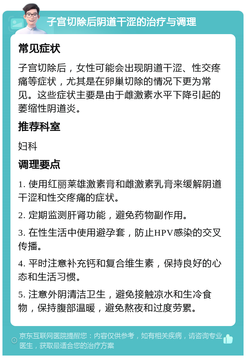 子宫切除后阴道干涩的治疗与调理 常见症状 子宫切除后，女性可能会出现阴道干涩、性交疼痛等症状，尤其是在卵巢切除的情况下更为常见。这些症状主要是由于雌激素水平下降引起的萎缩性阴道炎。 推荐科室 妇科 调理要点 1. 使用红丽莱雄激素膏和雌激素乳膏来缓解阴道干涩和性交疼痛的症状。 2. 定期监测肝肾功能，避免药物副作用。 3. 在性生活中使用避孕套，防止HPV感染的交叉传播。 4. 平时注意补充钙和复合维生素，保持良好的心态和生活习惯。 5. 注意外阴清洁卫生，避免接触凉水和生冷食物，保持腹部温暖，避免熬夜和过度劳累。