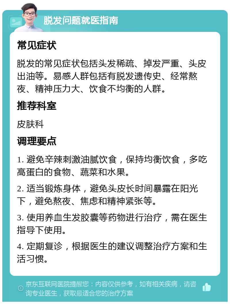 脱发问题就医指南 常见症状 脱发的常见症状包括头发稀疏、掉发严重、头皮出油等。易感人群包括有脱发遗传史、经常熬夜、精神压力大、饮食不均衡的人群。 推荐科室 皮肤科 调理要点 1. 避免辛辣刺激油腻饮食，保持均衡饮食，多吃高蛋白的食物、蔬菜和水果。 2. 适当锻炼身体，避免头皮长时间暴露在阳光下，避免熬夜、焦虑和精神紧张等。 3. 使用养血生发胶囊等药物进行治疗，需在医生指导下使用。 4. 定期复诊，根据医生的建议调整治疗方案和生活习惯。