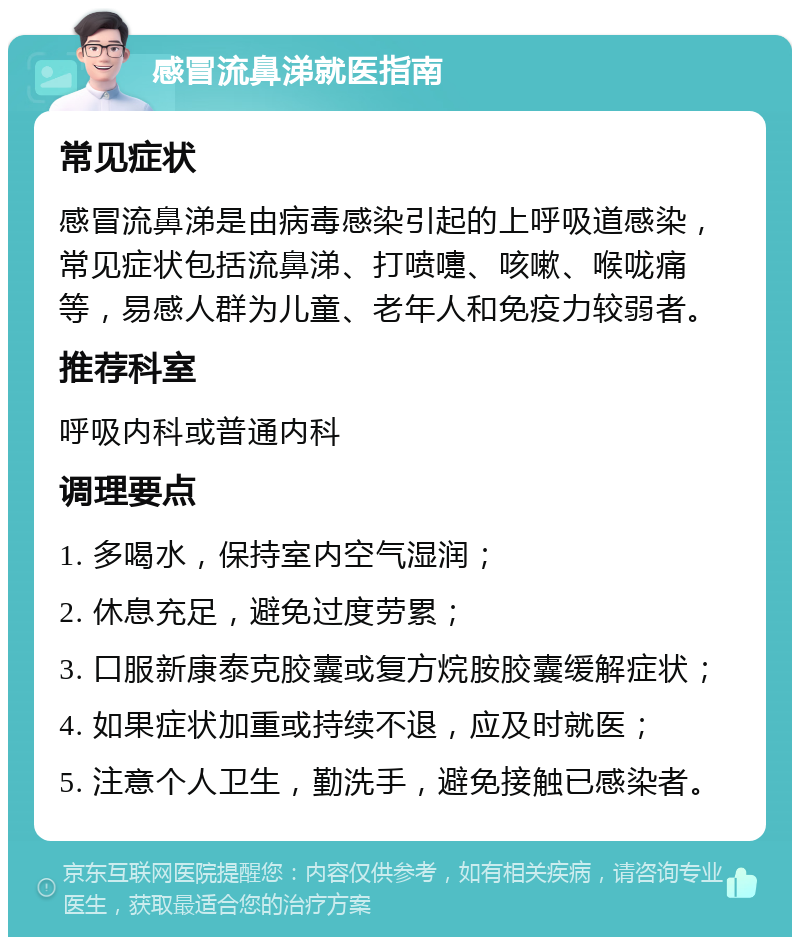 感冒流鼻涕就医指南 常见症状 感冒流鼻涕是由病毒感染引起的上呼吸道感染，常见症状包括流鼻涕、打喷嚏、咳嗽、喉咙痛等，易感人群为儿童、老年人和免疫力较弱者。 推荐科室 呼吸内科或普通内科 调理要点 1. 多喝水，保持室内空气湿润； 2. 休息充足，避免过度劳累； 3. 口服新康泰克胶囊或复方烷胺胶囊缓解症状； 4. 如果症状加重或持续不退，应及时就医； 5. 注意个人卫生，勤洗手，避免接触已感染者。