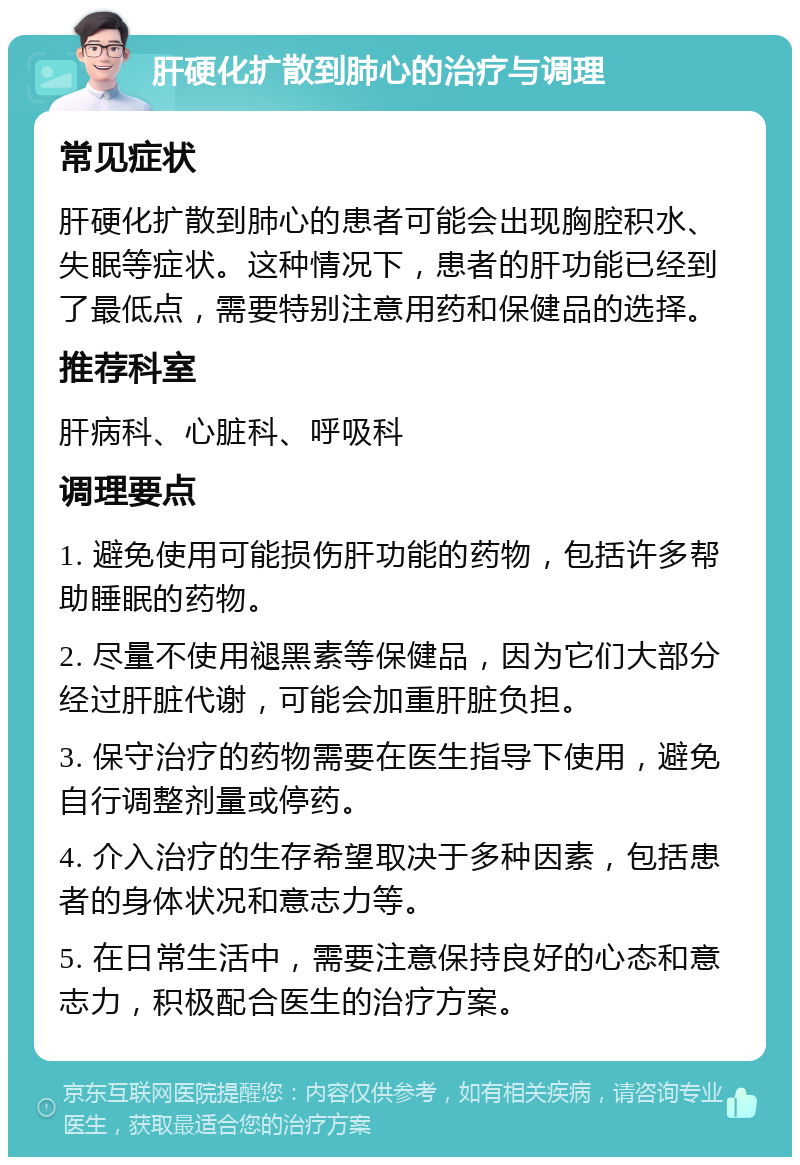 肝硬化扩散到肺心的治疗与调理 常见症状 肝硬化扩散到肺心的患者可能会出现胸腔积水、失眠等症状。这种情况下，患者的肝功能已经到了最低点，需要特别注意用药和保健品的选择。 推荐科室 肝病科、心脏科、呼吸科 调理要点 1. 避免使用可能损伤肝功能的药物，包括许多帮助睡眠的药物。 2. 尽量不使用褪黑素等保健品，因为它们大部分经过肝脏代谢，可能会加重肝脏负担。 3. 保守治疗的药物需要在医生指导下使用，避免自行调整剂量或停药。 4. 介入治疗的生存希望取决于多种因素，包括患者的身体状况和意志力等。 5. 在日常生活中，需要注意保持良好的心态和意志力，积极配合医生的治疗方案。