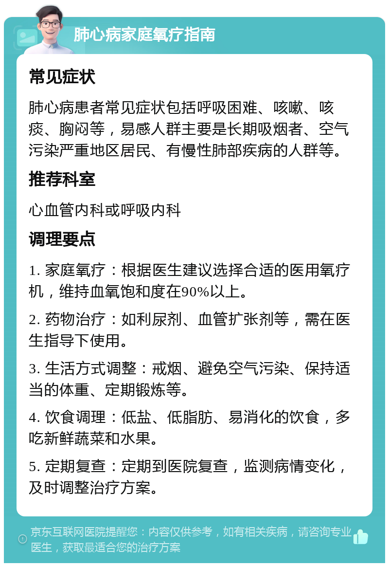 肺心病家庭氧疗指南 常见症状 肺心病患者常见症状包括呼吸困难、咳嗽、咳痰、胸闷等，易感人群主要是长期吸烟者、空气污染严重地区居民、有慢性肺部疾病的人群等。 推荐科室 心血管内科或呼吸内科 调理要点 1. 家庭氧疗：根据医生建议选择合适的医用氧疗机，维持血氧饱和度在90%以上。 2. 药物治疗：如利尿剂、血管扩张剂等，需在医生指导下使用。 3. 生活方式调整：戒烟、避免空气污染、保持适当的体重、定期锻炼等。 4. 饮食调理：低盐、低脂肪、易消化的饮食，多吃新鲜蔬菜和水果。 5. 定期复查：定期到医院复查，监测病情变化，及时调整治疗方案。