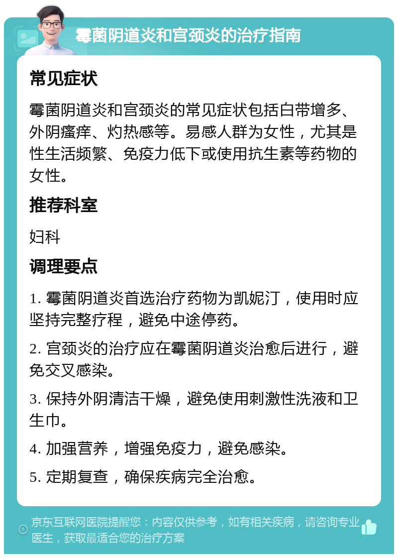 霉菌阴道炎和宫颈炎的治疗指南 常见症状 霉菌阴道炎和宫颈炎的常见症状包括白带增多、外阴瘙痒、灼热感等。易感人群为女性，尤其是性生活频繁、免疫力低下或使用抗生素等药物的女性。 推荐科室 妇科 调理要点 1. 霉菌阴道炎首选治疗药物为凯妮汀，使用时应坚持完整疗程，避免中途停药。 2. 宫颈炎的治疗应在霉菌阴道炎治愈后进行，避免交叉感染。 3. 保持外阴清洁干燥，避免使用刺激性洗液和卫生巾。 4. 加强营养，增强免疫力，避免感染。 5. 定期复查，确保疾病完全治愈。