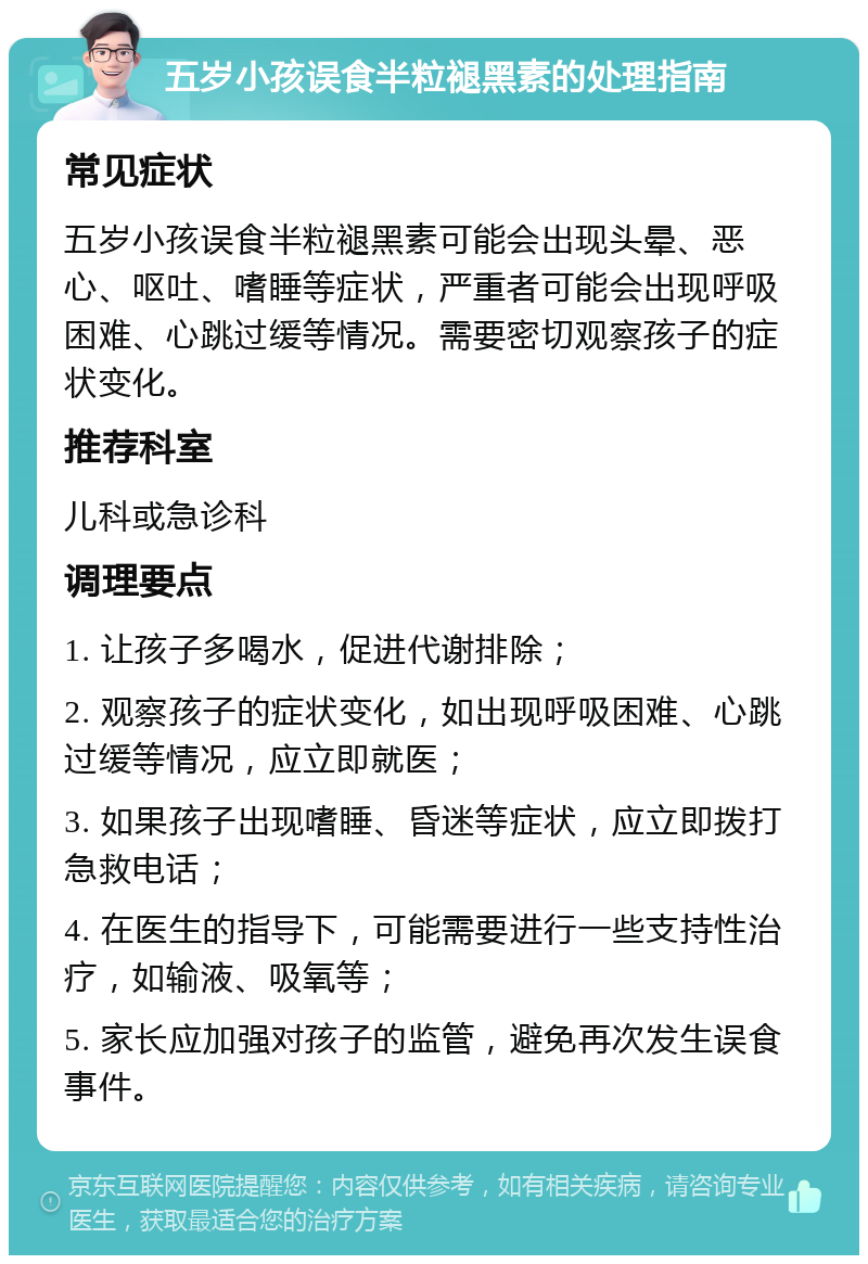 五岁小孩误食半粒褪黑素的处理指南 常见症状 五岁小孩误食半粒褪黑素可能会出现头晕、恶心、呕吐、嗜睡等症状，严重者可能会出现呼吸困难、心跳过缓等情况。需要密切观察孩子的症状变化。 推荐科室 儿科或急诊科 调理要点 1. 让孩子多喝水，促进代谢排除； 2. 观察孩子的症状变化，如出现呼吸困难、心跳过缓等情况，应立即就医； 3. 如果孩子出现嗜睡、昏迷等症状，应立即拨打急救电话； 4. 在医生的指导下，可能需要进行一些支持性治疗，如输液、吸氧等； 5. 家长应加强对孩子的监管，避免再次发生误食事件。